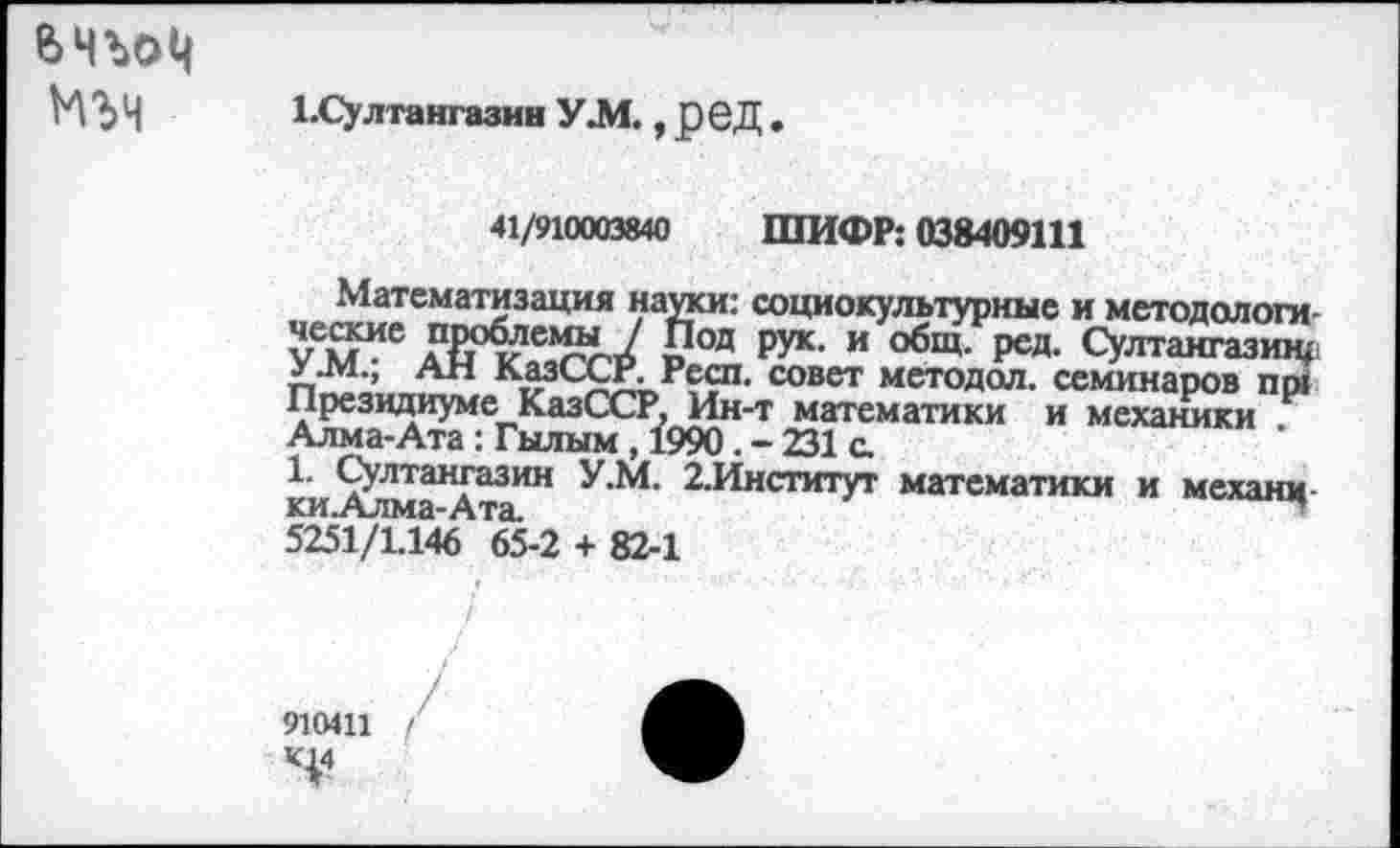 ﻿*лъч
ЬСулгангазин У.М., реД .
41/910003840 ШИФР: 038409111
Математизация науки: социокультурные и методологи ческие проблемы / Под рук. и общ. рсд. Султангазин; yjw.; АН КазССР. Респ. совет методол. семинаров пр: Президиуме КазССР, Ин-т математики и механики Алма-Ата : Гылым , 1990. - 231 с.
1. Султангазин У.М. 2.Институт математики и механц ки./жлк^а-л^та.
5251/1.146 65-2 + 82-1
910411 / S4